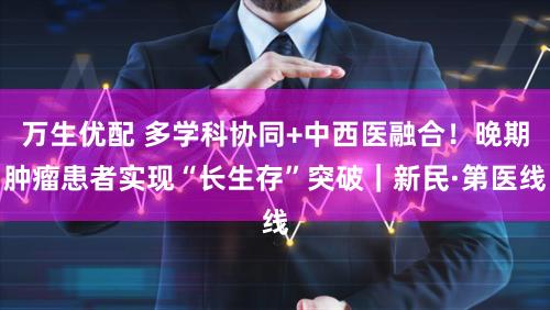 万生优配 多学科协同+中西医融合！晚期肿瘤患者实现“长生存”突破｜新民·第医线
