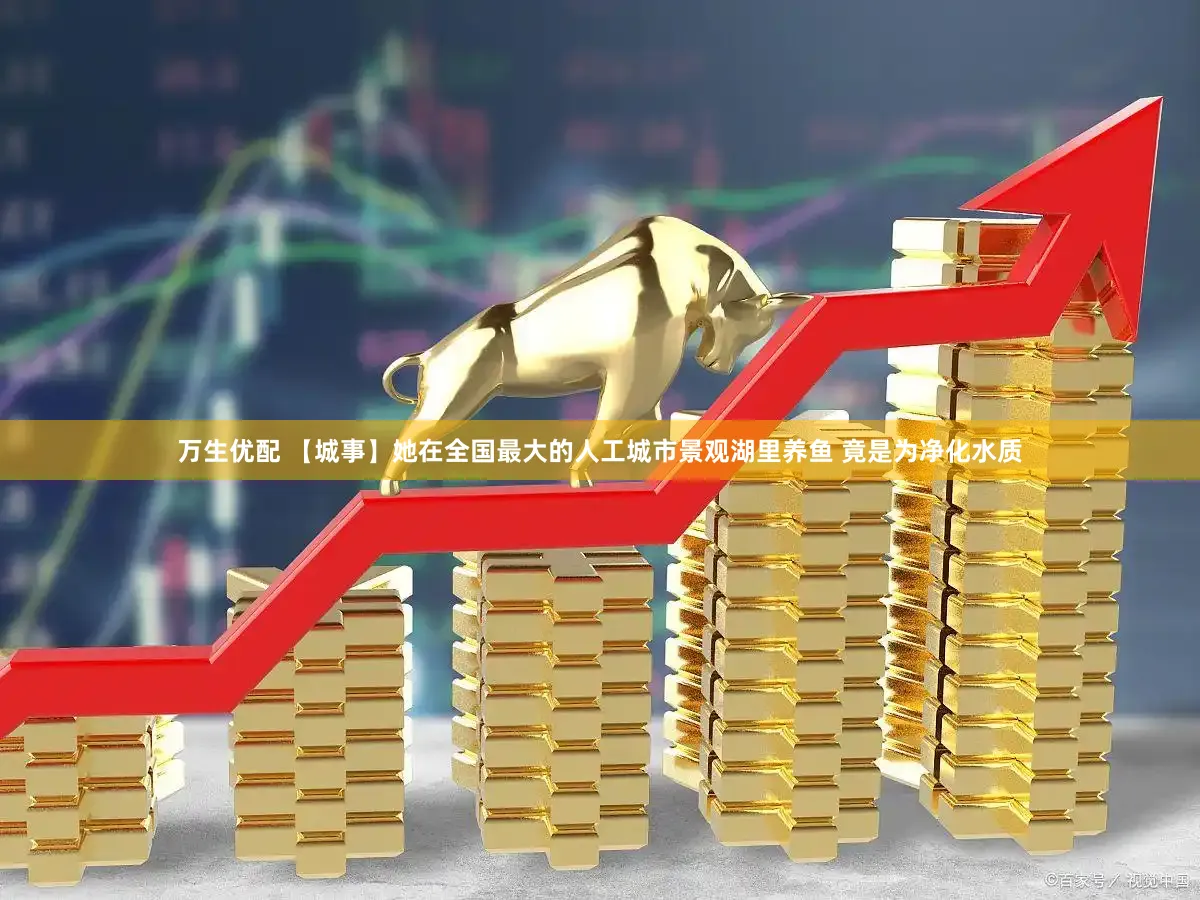 万生优配 【城事】她在全国最大的人工城市景观湖里养鱼 竟是为净化水质
