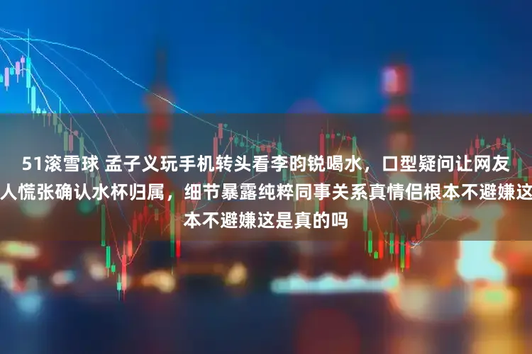 51滚雪球 孟子义玩手机转头看李昀锐喝水，口型疑问让网友炸锅，两人慌张确认水杯归属，细节暴露纯粹同事关系真情侣根本不避嫌这是真的吗