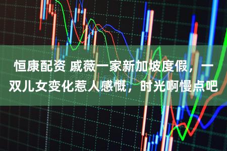 恒康配资 戚薇一家新加坡度假，一双儿女变化惹人感慨，时光啊慢点吧