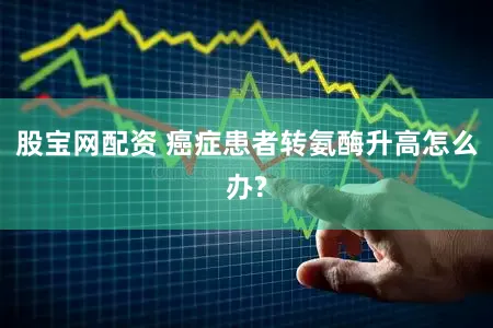 股宝网配资 癌症患者转氨酶升高怎么办?