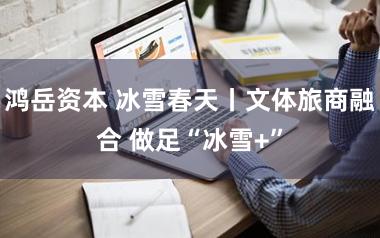 鸿岳资本 冰雪春天丨文体旅商融合 做足“冰雪+”