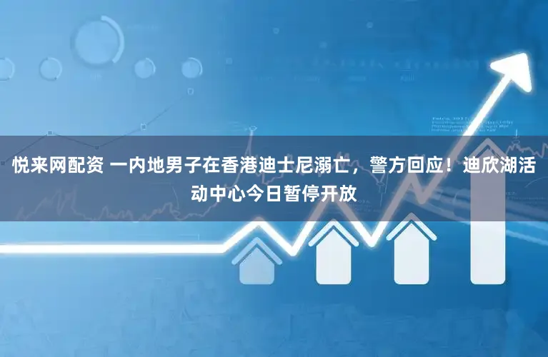 悦来网配资 一内地男子在香港迪士尼溺亡，警方回应！迪欣湖活动中心今日暂停开放
