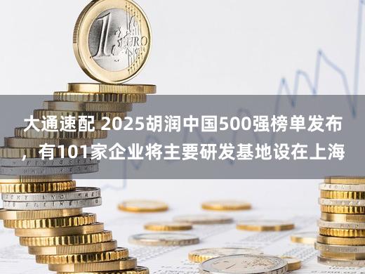 大通速配 2025胡润中国500强榜单发布，有101家企业将主要研发基地设在上海