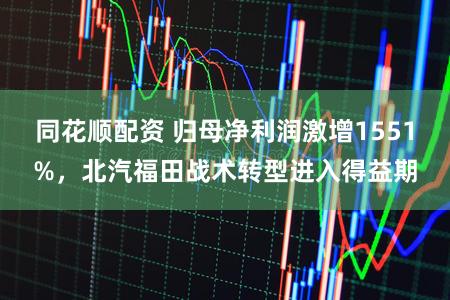 同花顺配资 归母净利润激增1551%，北汽福田战术转型进入得益期