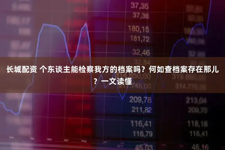 长城配资 个东谈主能检察我方的档案吗？何如查档案存在那儿？一文读懂