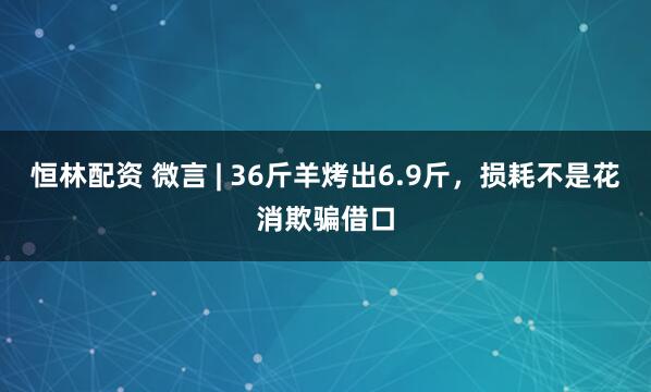 恒林配资 微言 | 36斤羊烤出6.9斤，损耗不是花消欺骗借口