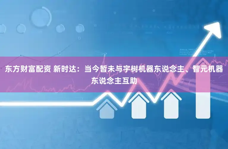 东方财富配资 新时达：当今暂未与宇树机器东说念主、智元机器东说念主互助