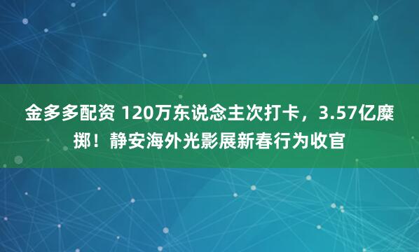 金多多配资 120万东说念主次打卡，3.57亿糜掷！静安海外光影展新春行为收官