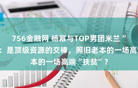 756金融网 杨幂与TOP男团米兰“朱门同框”：是顶级资源的交棒，照旧老本的一场高端“扶贫”？