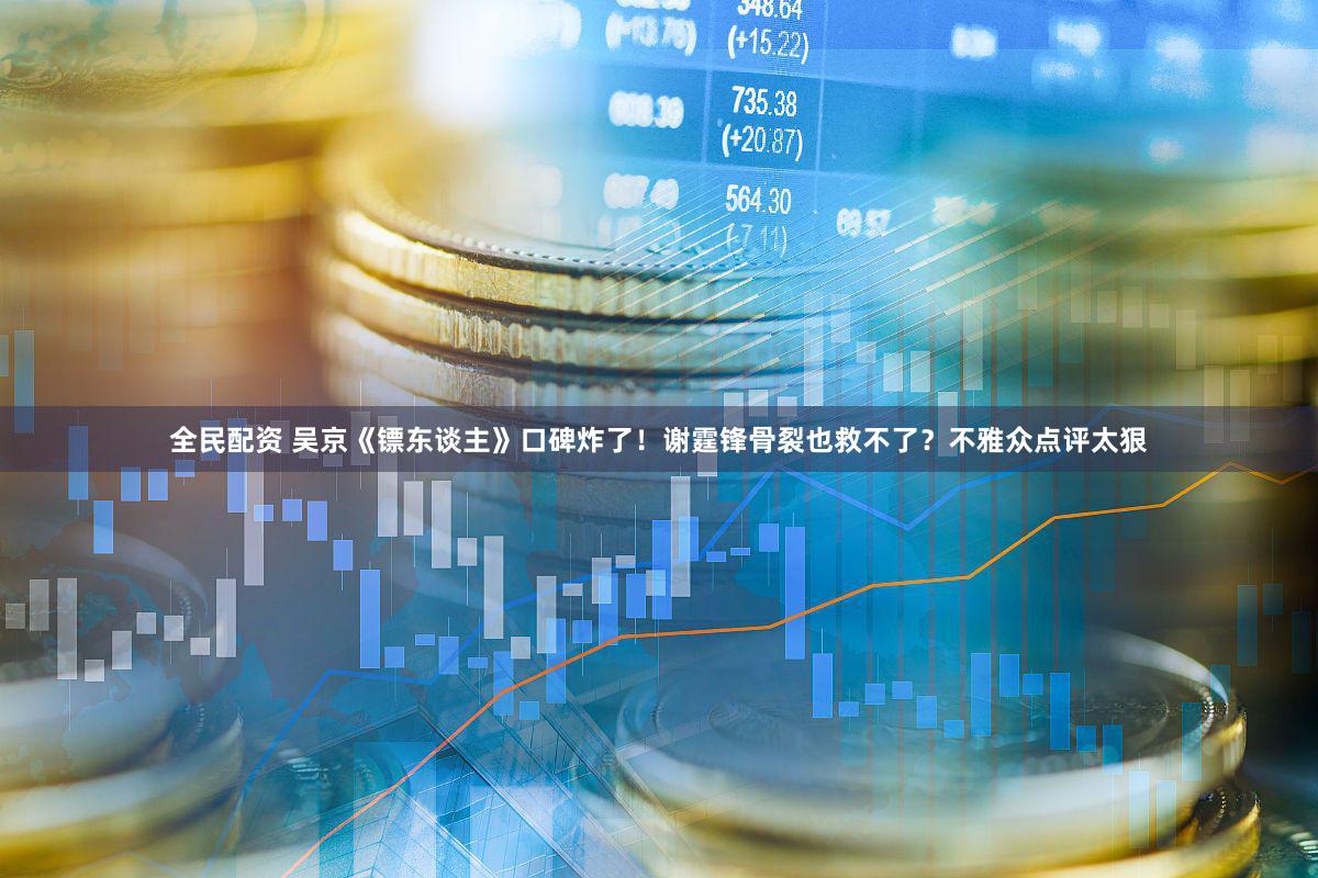 全民配资 吴京《镖东谈主》口碑炸了！谢霆锋骨裂也救不了？不雅众点评太狠