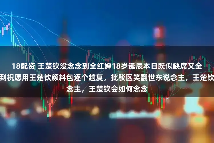 18配资 王楚钦没念念到全红婵18岁诞辰本日既似缺席又全程在线,收到祝愿用王楚钦颜料包逐个趟复,批驳区笑翻世东说念主,王楚钦会如何念念
