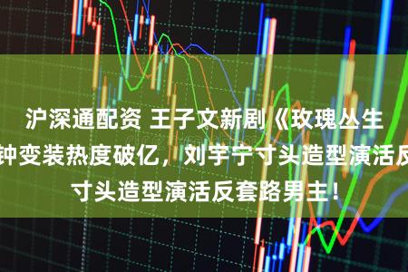 沪深通配资 王子文新剧《玫瑰丛生》开播3分钟变装热度破亿，刘宇宁寸头造型演活反套路男主！