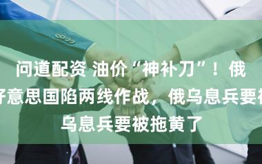 问道配资 油价“神补刀”！俄高官：好意思国陷两线作战，俄乌息兵要被拖黄了
