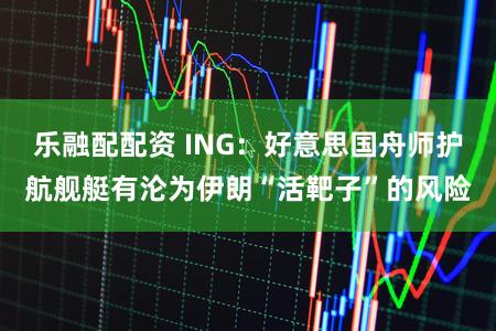 乐融配配资 ING：好意思国舟师护航舰艇有沦为伊朗“活靶子”的风险
