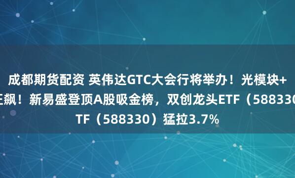 成都期货配资 英伟达GTC大会行将举办！光模块+半导体联袂狂飙！新易盛登顶A股吸金榜，双创龙头ETF（588330）猛拉3.7%
