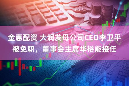 金惠配资 大润发母公司CEO李卫平被免职，董事会主席华裕能接任