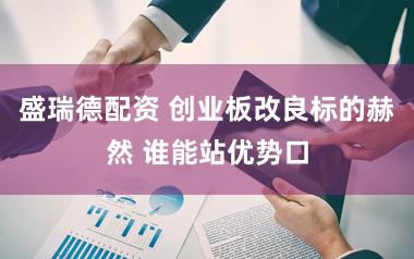 盛瑞德配资 创业板改良标的赫然 谁能站优势口