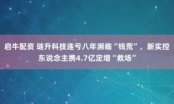 启牛配资 琏升科技连亏八年濒临“钱荒”，新实控东说念主携4.7亿定增“救场”