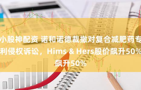 小股神配资 诺和诺德裁撤对复合减肥药专利侵权诉讼，Hims & Hers股价飙升50%