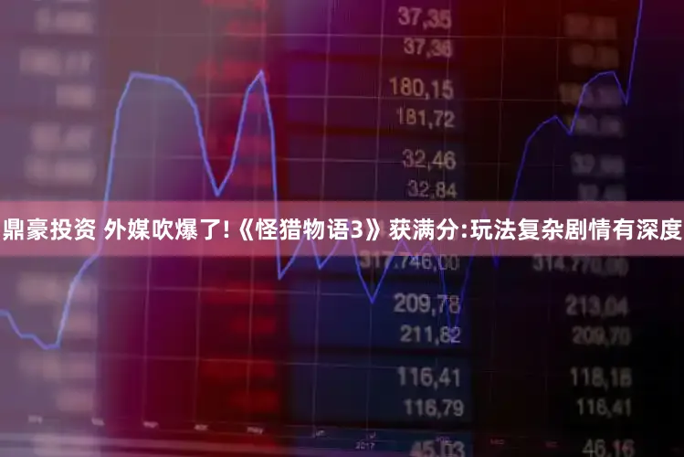 鼎豪投资 外媒吹爆了!《怪猎物语3》获满分:玩法复杂剧情有深度