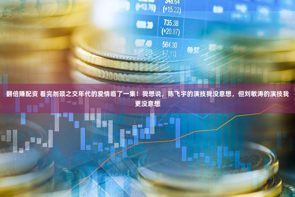 翻倍赚配资 看完刎颈之交年代的爱情临了一集！我想说，陈飞宇的演技我没意想，但刘敏涛的演技我更没意想