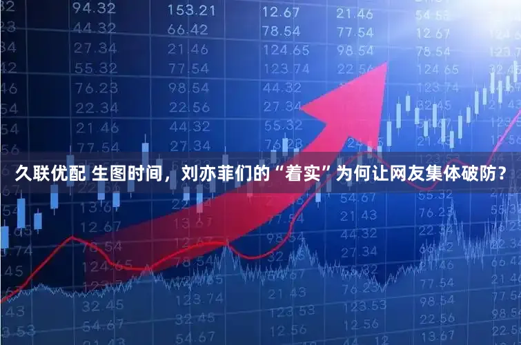 久联优配 生图时间，刘亦菲们的“着实”为何让网友集体破防？