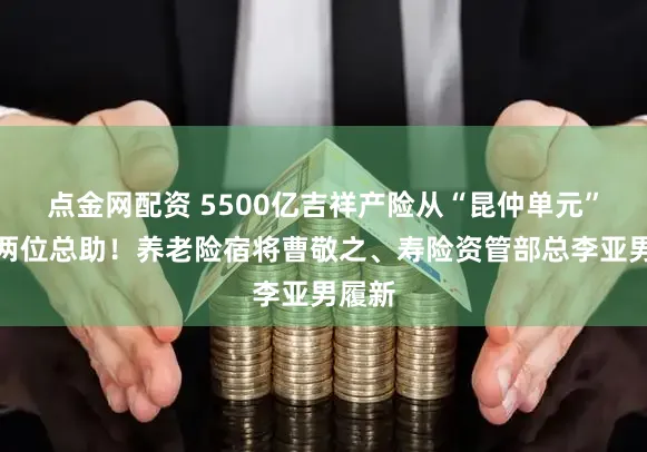 点金网配资 5500亿吉祥产险从“昆仲单元”进步两位总助！养老险宿将曹敬之、寿险资管部总李亚男履新