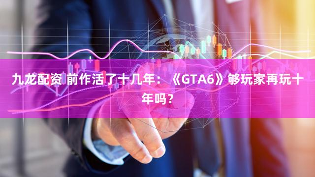 九龙配资 前作活了十几年：《GTA6》够玩家再玩十年吗？
