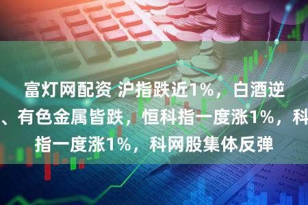 富灯网配资 沪指跌近1%，白酒逆势拉升，化工、有色金属皆跌，恒科指一度涨1%，科网股集体反弹
