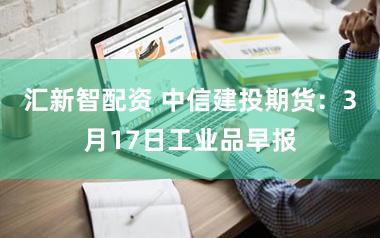 汇新智配资 中信建投期货：3月17日工业品早报