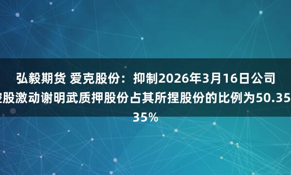 弘毅期货 爱克股份：抑制2026年3月16日公司控股激动谢明武质押股份占其所捏股份的比例为50.35%