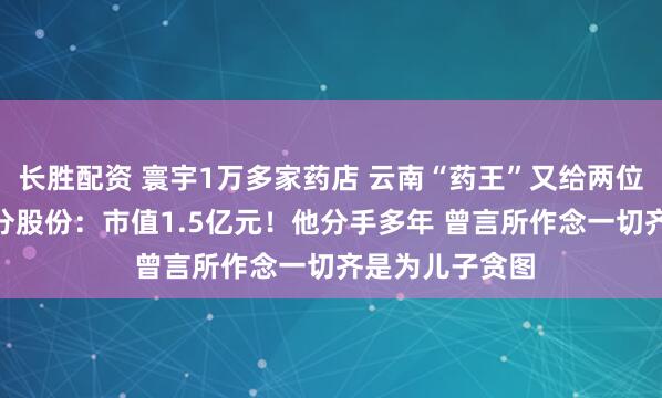 长胜配资 寰宇1万多家药店 云南“药王”又给两位“90后”儿子分股份：市值1.5亿元！他分手多年 曾言所作念一切齐是为儿子贪图