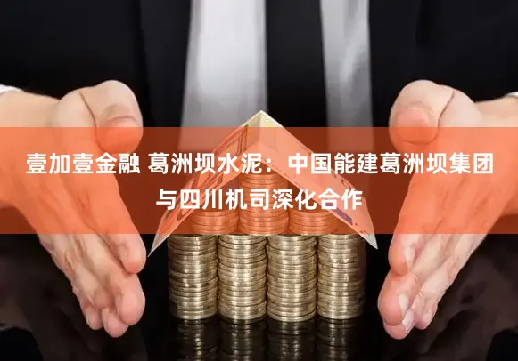 壹加壹金融 葛洲坝水泥：中国能建葛洲坝集团与四川机司深化合作