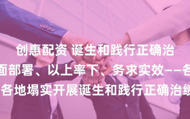 创惠配资 诞生和践行正确治绩不雅丨全面部署、以上率下、务求实效——各地塌实开展诞生和践行正确治绩不雅学习教育