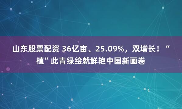 山东股票配资 36亿亩、25.09%，双增长！“植”此青绿绘就鲜艳中国新画卷
