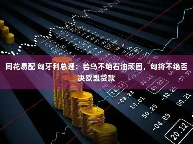 同花易配 匈牙利总理：若乌不绝石油顽固，匈将不绝否决欧盟贷款