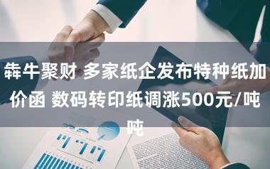 犇牛聚财 多家纸企发布特种纸加价函 数码转印纸调涨500元/吨