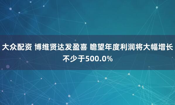 大众配资 博维贤达发盈喜 瞻望年度利润将大幅增长不少于500.0%