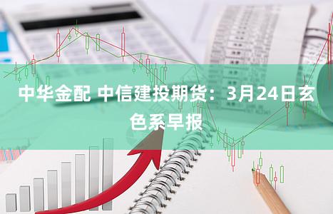 中华金配 中信建投期货：3月24日玄色系早报