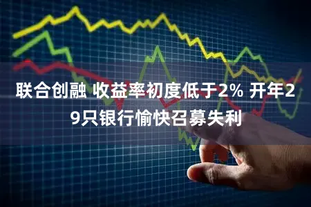 联合创融 收益率初度低于2% 开年29只银行愉快召募失利