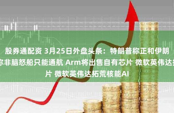 股券通配资 3月25日外盘头条：特朗普称正和伊朗斟酌 伊朗称非脑怒船只能通航 Arm将出售自有芯片 微软英伟达拓荒核能AI