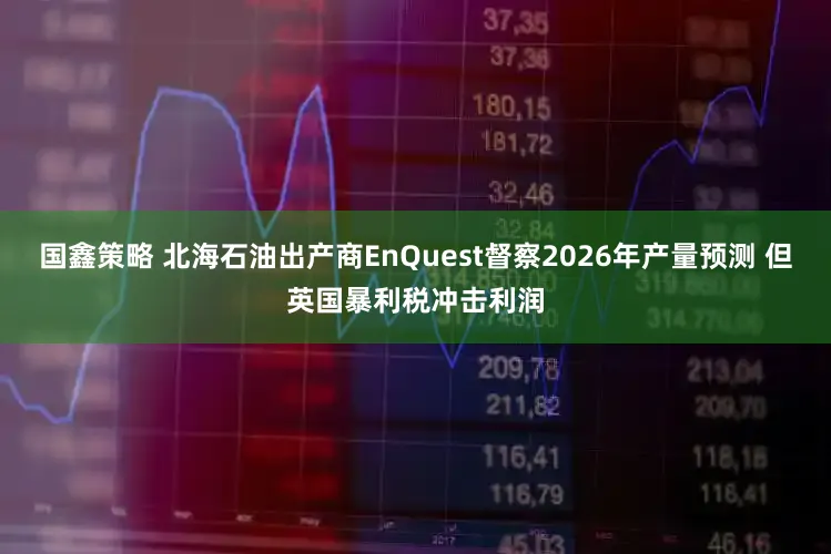 国鑫策略 北海石油出产商EnQuest督察2026年产量预测 但英国暴利税冲击利润
