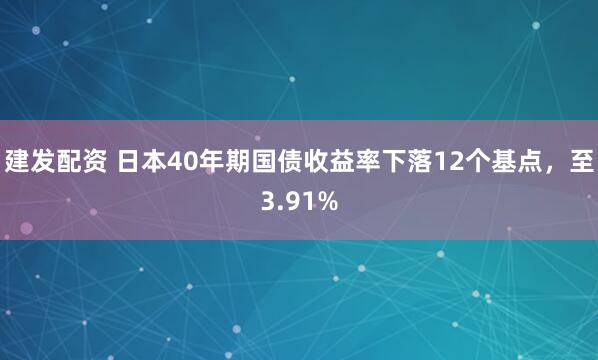 建发配资 日本40年期国债收益率下落12个基点，至3.91%