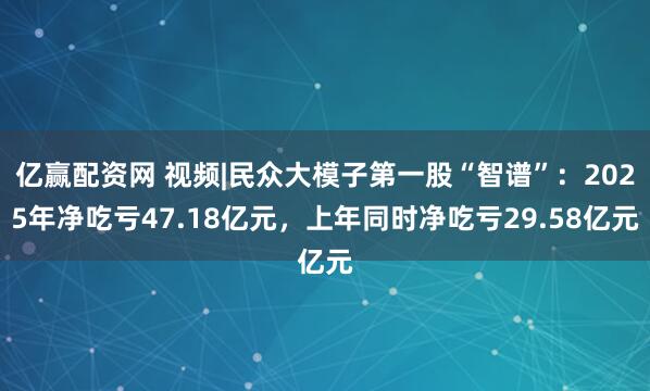 亿赢配资网 视频|民众大模子第一股“智谱”：2025年净吃亏47.18亿元，上年同时净吃亏29.58亿元