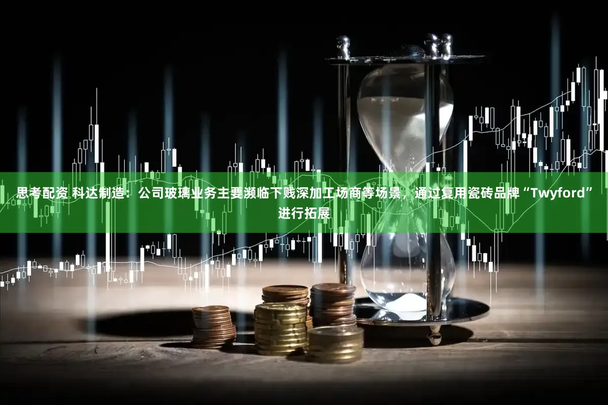 思考配资 科达制造：公司玻璃业务主要濒临下贱深加工场商等场景，通过复用瓷砖品牌“Twyford”进行拓展