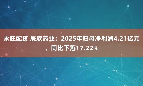 永旺配资 辰欣药业：2025年归母净利润4.21亿元，同比下落17.22%