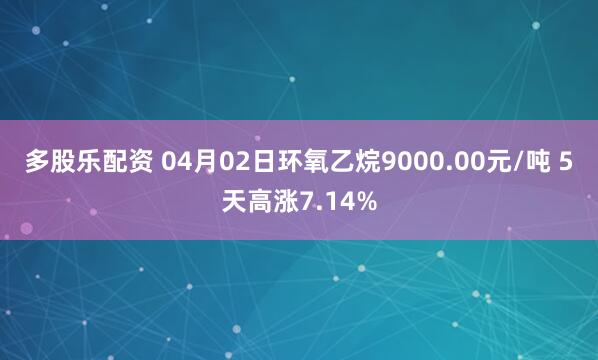 多股乐配资 04月02日环氧乙烷9000.00元/吨 5天高涨7.14%