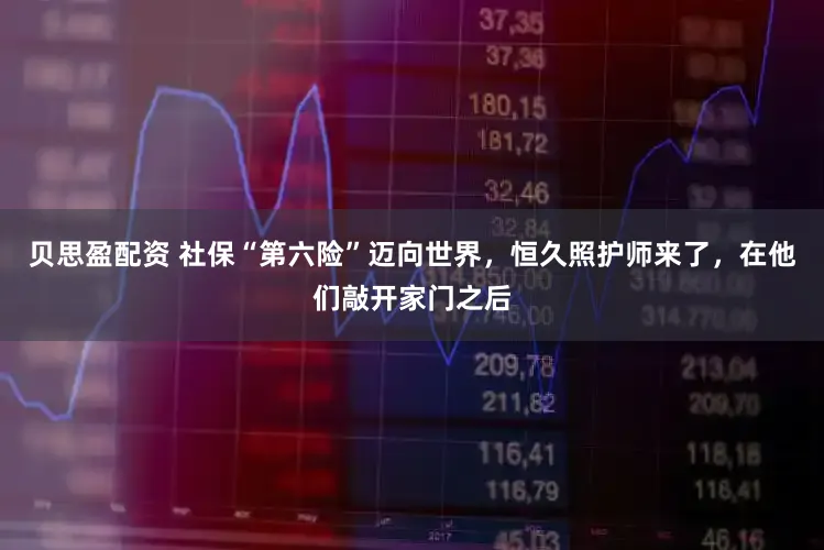 贝思盈配资 社保“第六险”迈向世界，恒久照护师来了，在他们敲开家门之后