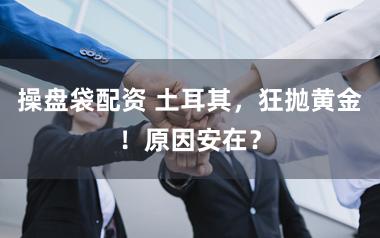 操盘袋配资 土耳其,狂抛黄金!原因安在?